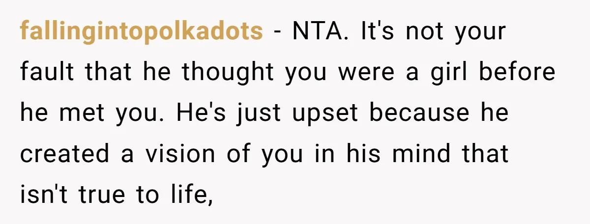 fallingintopolkadots − NTA. It's not your fault that he thought you were a girl before he met you. He's just upset because he created a vision of you in his...