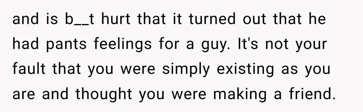 and is b__t hurt that it turned out that he had pants feelings for a guy. It's not your fault that you were simply existing as you are and thought...
