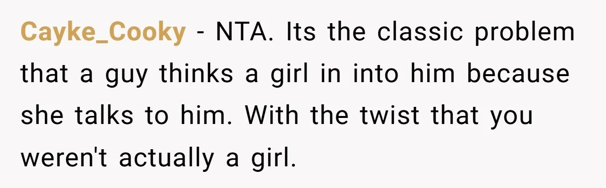 Cayke_Cooky − NTA. Its the classic problem that a guy thinks a girl in into him because she talks to him. With the twist that you weren't actually a girl.