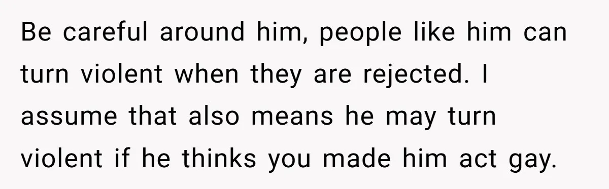 Be careful around him, people like him can turn violent when they are rejected. I assume that also means he may turn violent if he thinks you made him act...