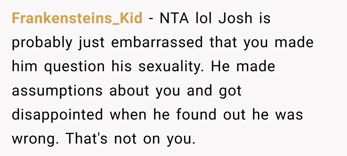Frankensteins_Kid − NTA lol Josh is probably just embarrassed that you made him question his sexuality. He made assumptions about you and got disappointed when he found out he was...