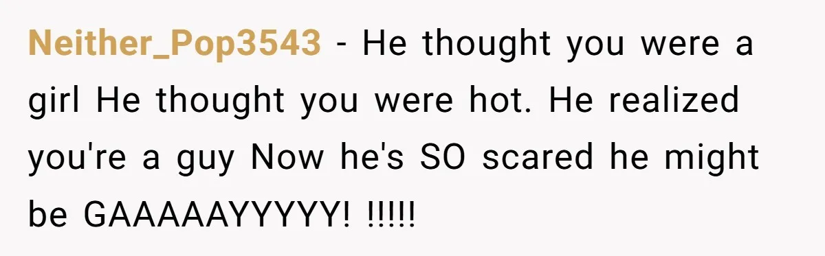 Neither_Pop3543 − He thought you were a girl He thought you were hot. He realized you're a guy Now he's SO scared he might be GAAAAAYYYYY! !!!!!
