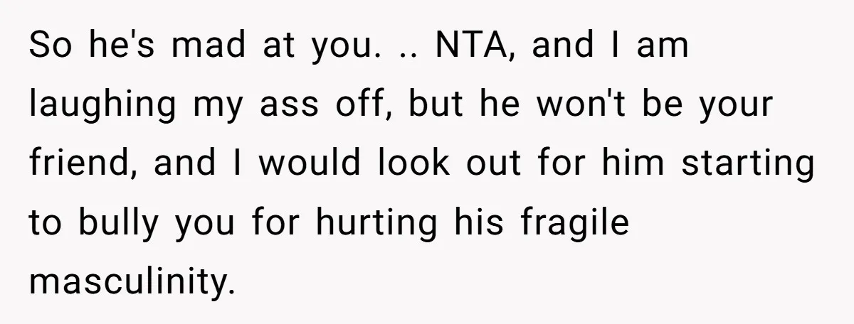 So he's mad at you. .. NTA, and I am laughing my ass off, but he won't be your friend, and I would look out for him starting to bully...