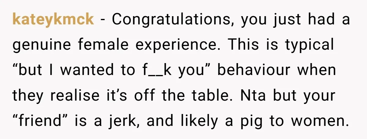 kateykmck − Congratulations, you just had a genuine female experience. This is typical “but I wanted to f__k you” behaviour when they realise it’s off the table. Nta but your...