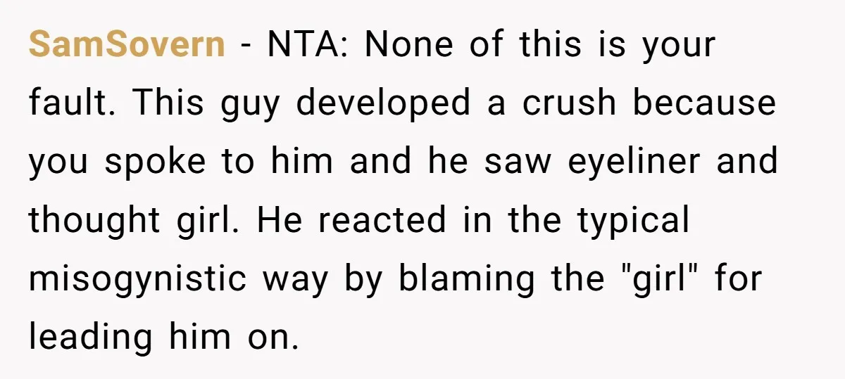 SamSovern − NTA: None of this is your fault. This guy developed a crush because you spoke to him and he saw eyeliner and thought girl. He reacted in the...