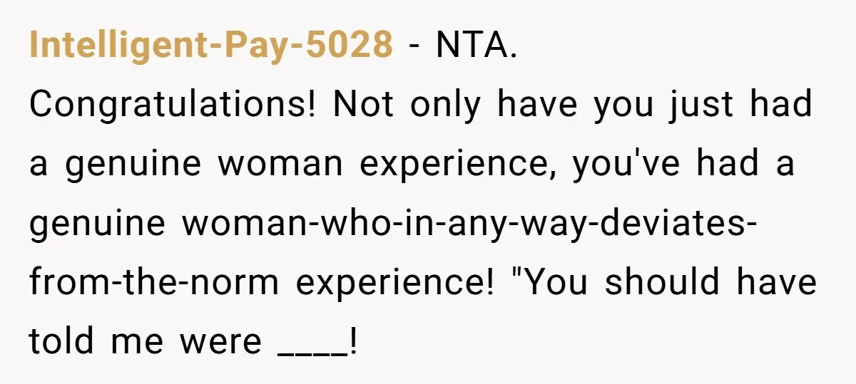 Intelligent-Pay-5028 − NTA. Congratulations! Not only have you just had a genuine woman experience, you've had a genuine woman-who-in-any-way-deviates-from-the-norm experience! "You should have told me were ____!
