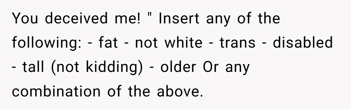 You deceived me! " Insert any of the following: - fat - not white - trans - disabled - tall (not kidding) - older Or any combination of the above.