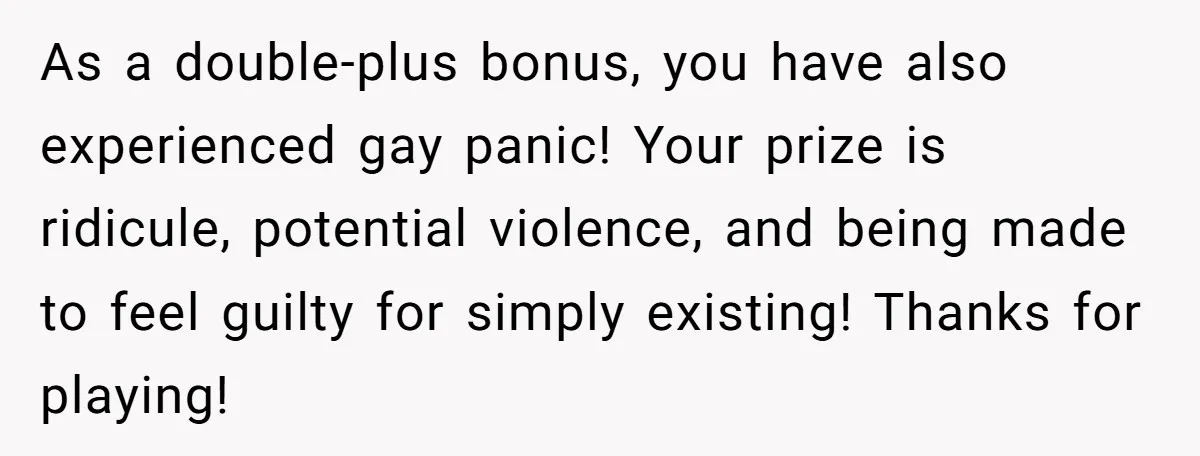 As a double-plus bonus, you have also experienced gay panic! Your prize is ridicule, potential violence, and being made to feel guilty for simply existing! Thanks for playing!