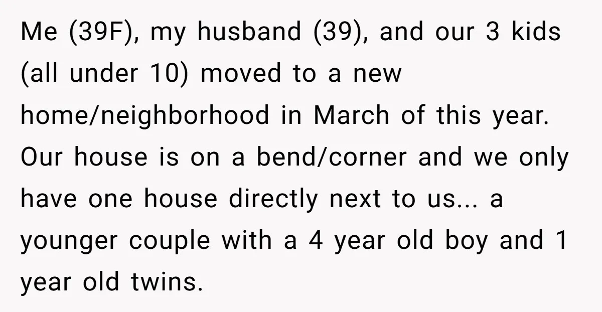 Me (39F), my husband (39), and our 3 kids (all under 10) moved to a new home/neighborhood in March of this year. Our house is on a bend/corner and we...