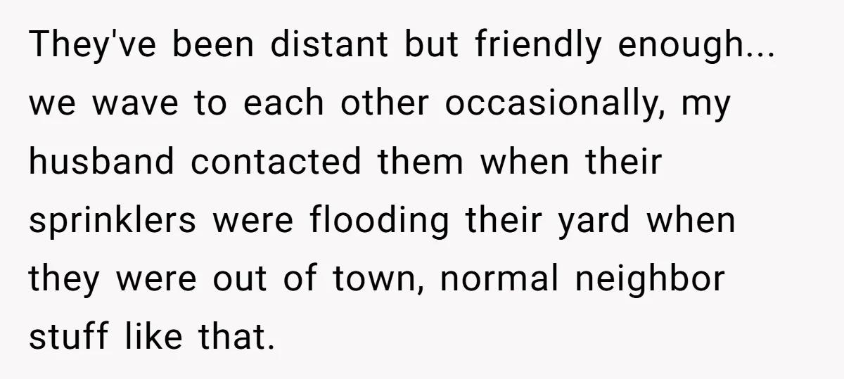 They've been distant but friendly enough... we wave to each other occasionally, my husband contacted them when their sprinklers were flooding their yard when they were out of town, normal...