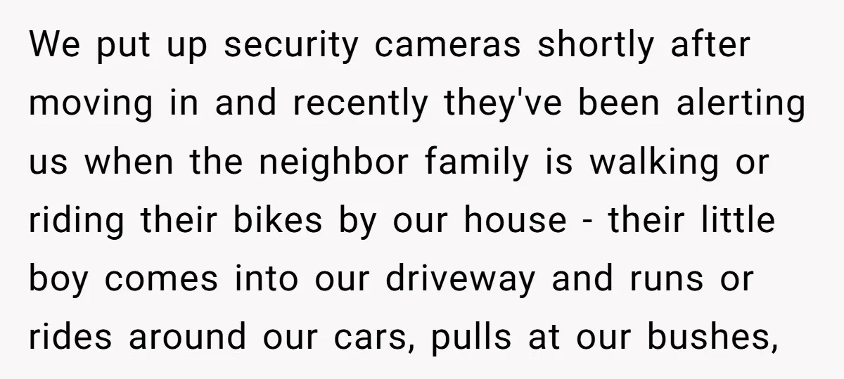 We put up security cameras shortly after moving in and recently they've been alerting us when the neighbor family is walking or riding their bikes by our house - their...