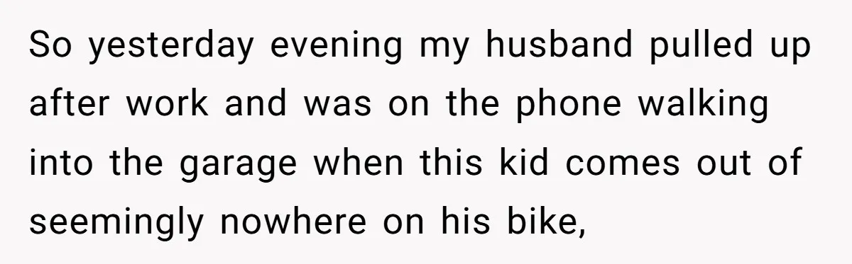 So yesterday evening my husband pulled up after work and was on the phone walking into the garage when this kid comes out of seemingly nowhere on his bike,