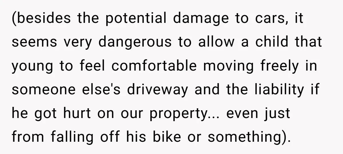 (besides the potential damage to cars, it seems very dangerous to allow a child that young to feel comfortable moving freely in someone else's driveway and the liability if he...