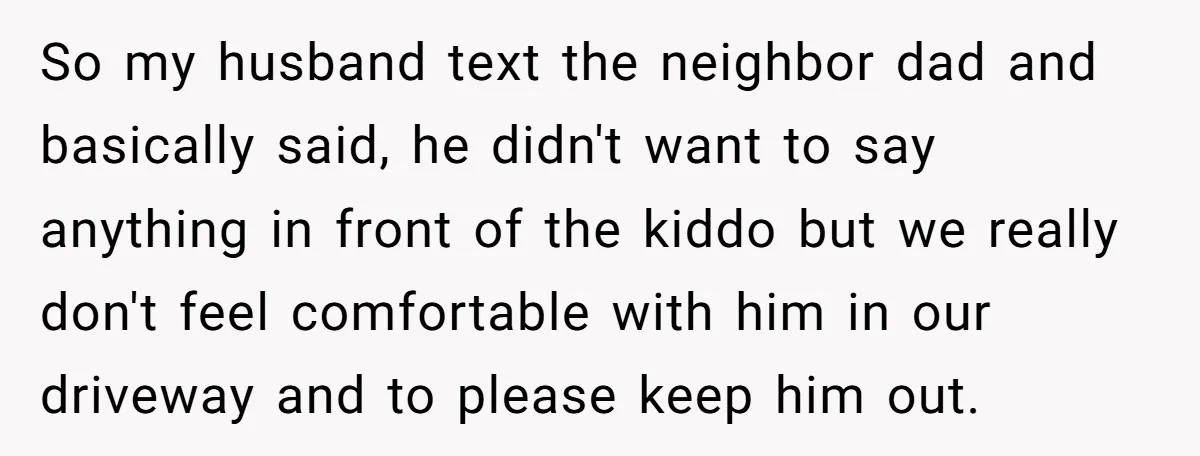 So my husband text the neighbor dad and basically said, he didn't want to say anything in front of the kiddo but we really don't feel comfortable with him in...