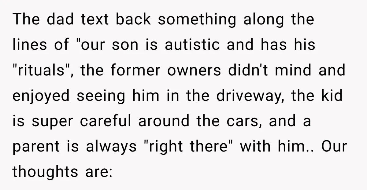 The dad text back something along the lines of "our son is autistic and has his "rituals", the former owners didn't mind and enjoyed seeing him in the driveway, the...