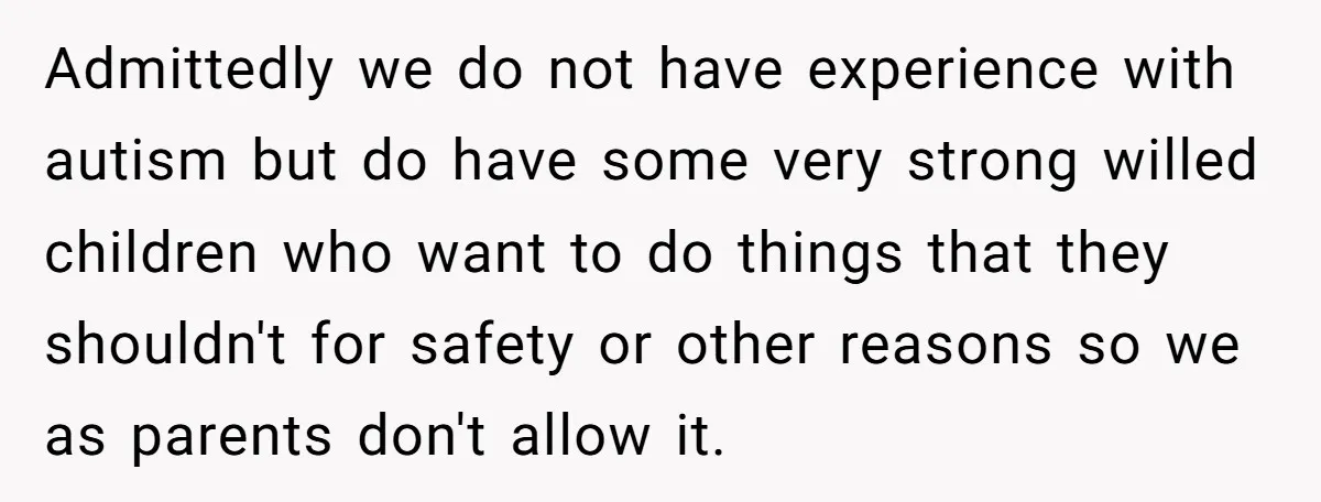 Admittedly we do not have experience with autism but do have some very strong willed children who want to do things that they shouldn't for safety or other reasons so...