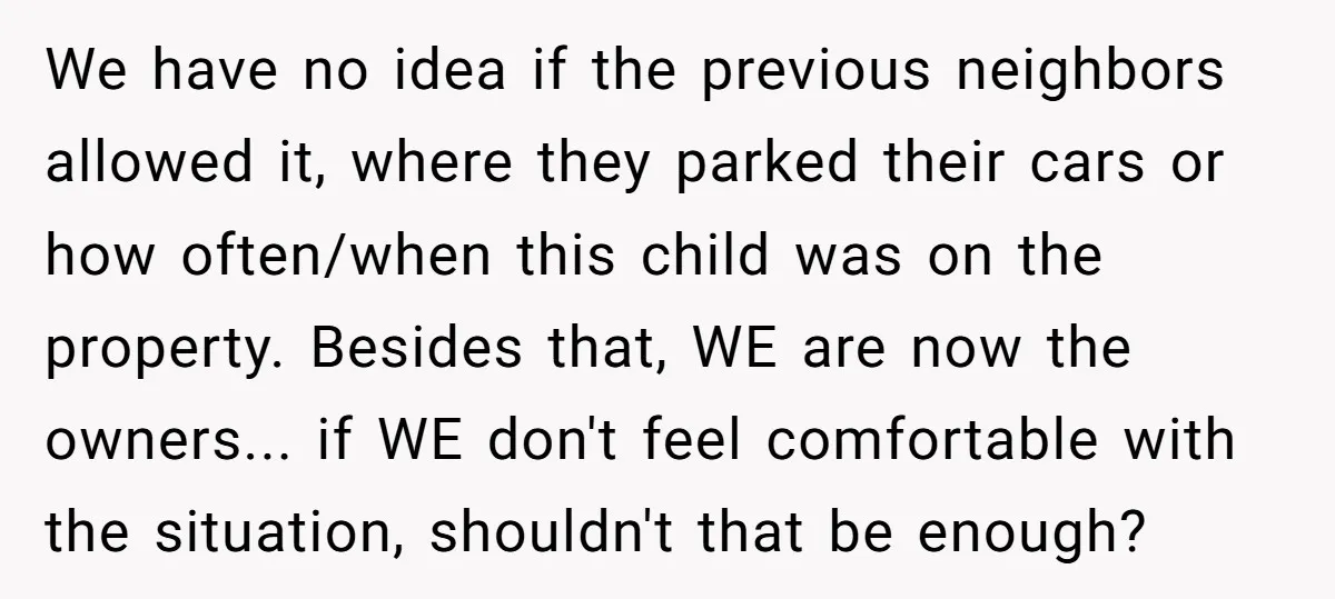 We have no idea if the previous neighbors allowed it, where they parked their cars or how often/when this child was on the property. Besides that, WE are now the...