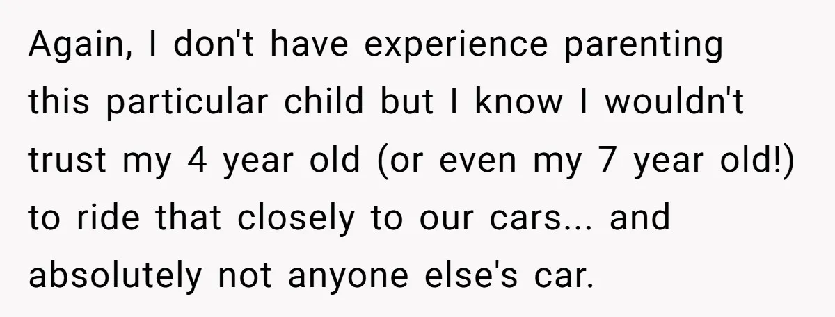 Again, I don't have experience parenting this particular child but I know I wouldn't trust my 4 year old (or even my 7 year old!) to ride that closely to...