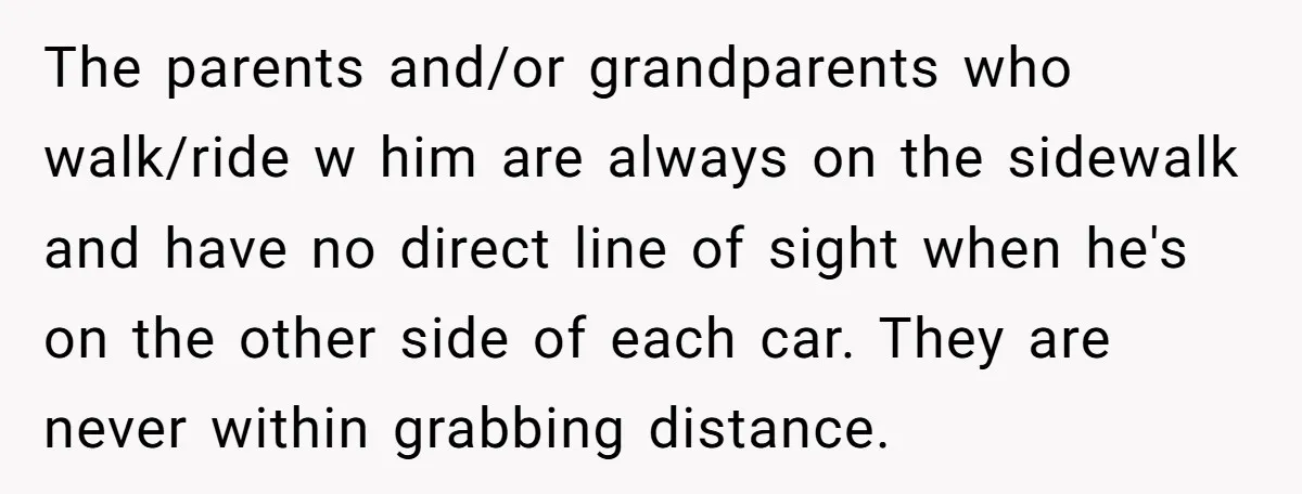 The parents and/or grandparents who walk/ride w him are always on the sidewalk and have no direct line of sight when he's on the other side of each car. They...