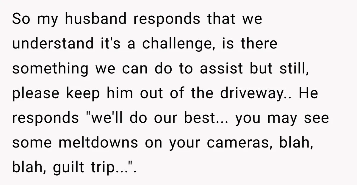 So my husband responds that we understand it's a challenge, is there something we can do to assist but still, please keep him out of the driveway.. He responds "we'll...