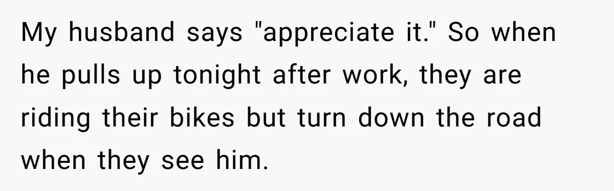 My husband says "appreciate it." So when he pulls up tonight after work, they are riding their bikes but turn down the road when they see him.