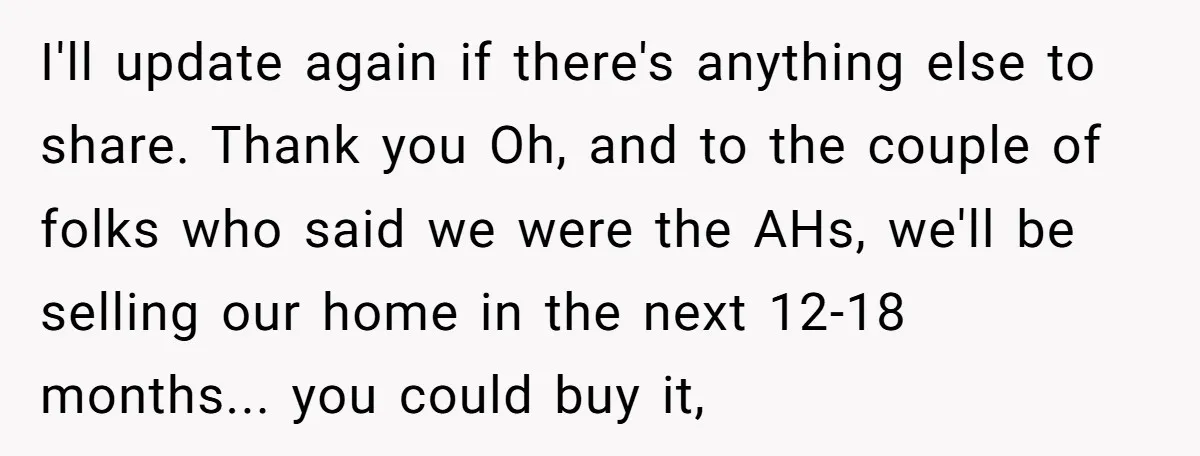 I'll update again if there's anything else to share. Thank you Oh, and to the couple of folks who said we were the AHs, we'll be selling our home in...