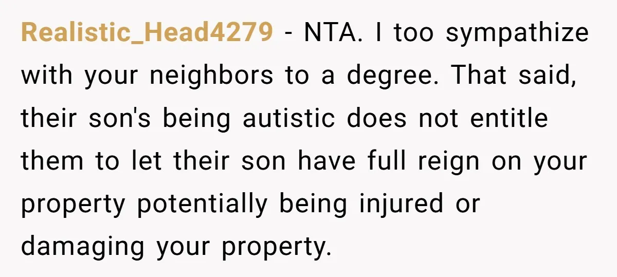 Realistic_Head4279 − NTA. I too sympathize with your neighbors to a degree. That said, their son's being autistic does not entitle them to let their son have full reign on...