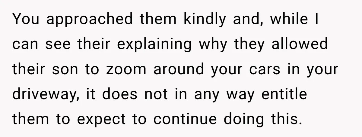 You approached them kindly and, while I can see their explaining why they allowed their son to zoom around your cars in your driveway, it does not in any way...