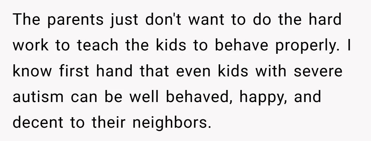 The parents just don't want to do the hard work to teach the kids to behave properly. I know first hand that even kids with severe autism can be well...