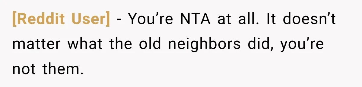 [Reddit User] − You’re NTA at all. It doesn’t matter what the old neighbors did, you’re not them.