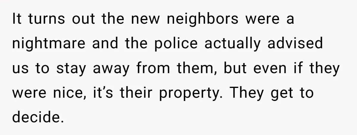 It turns out the new neighbors were a nightmare and the police actually advised us to stay away from them, but even if they were nice, it’s their property. They...