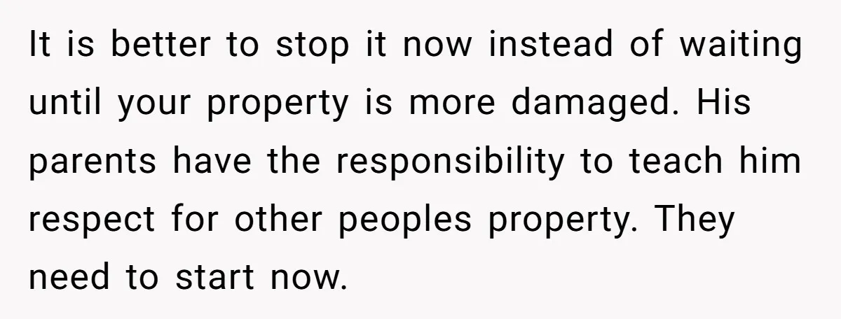 It is better to stop it now instead of waiting until your property is more damaged. His parents have the responsibility to teach him respect for other peoples property. They...