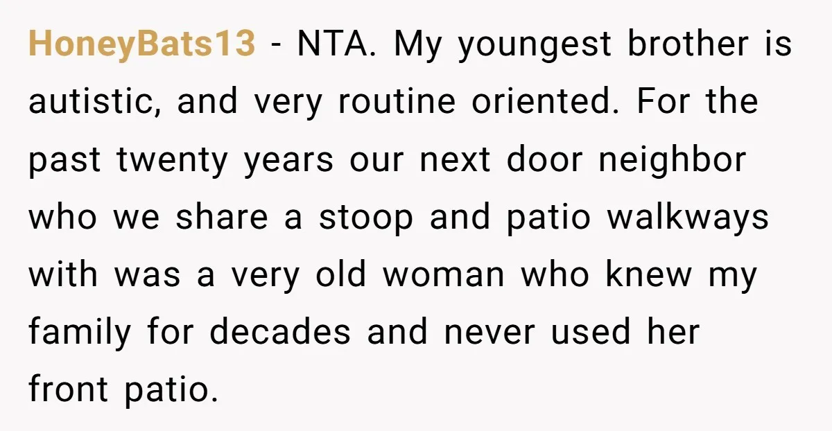 HoneyBats13 − NTA. My youngest brother is autistic, and very routine oriented. For the past twenty years our next door neighbor who we share a stoop and patio walkways with...