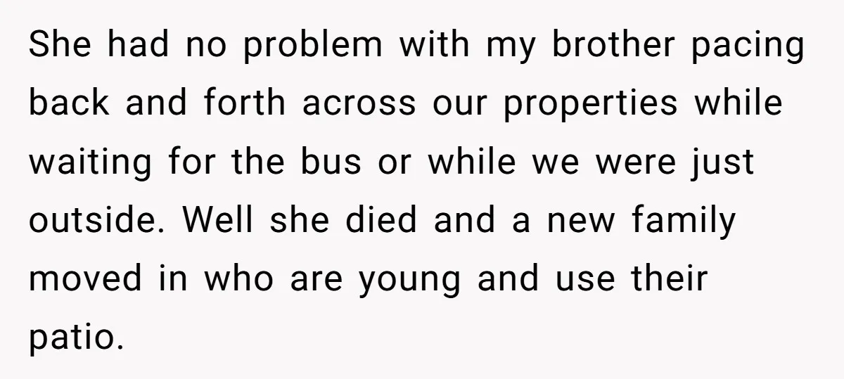 She had no problem with my brother pacing back and forth across our properties while waiting for the bus or while we were just outside. Well she died and a...