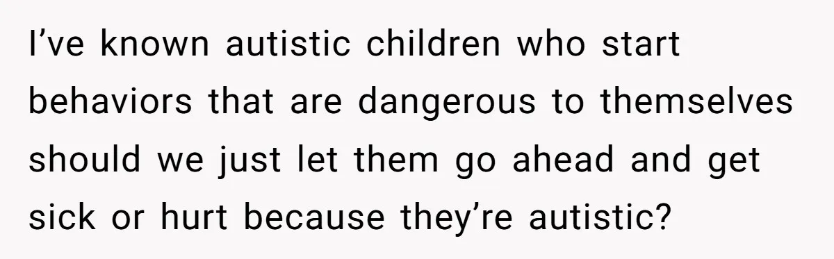 I’ve known autistic children who start behaviors that are dangerous to themselves should we just let them go ahead and get sick or hurt because they’re autistic?