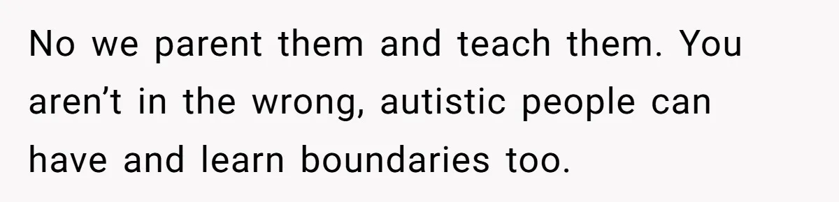 No we parent them and teach them. You aren’t in the wrong, autistic people can have and learn boundaries too.