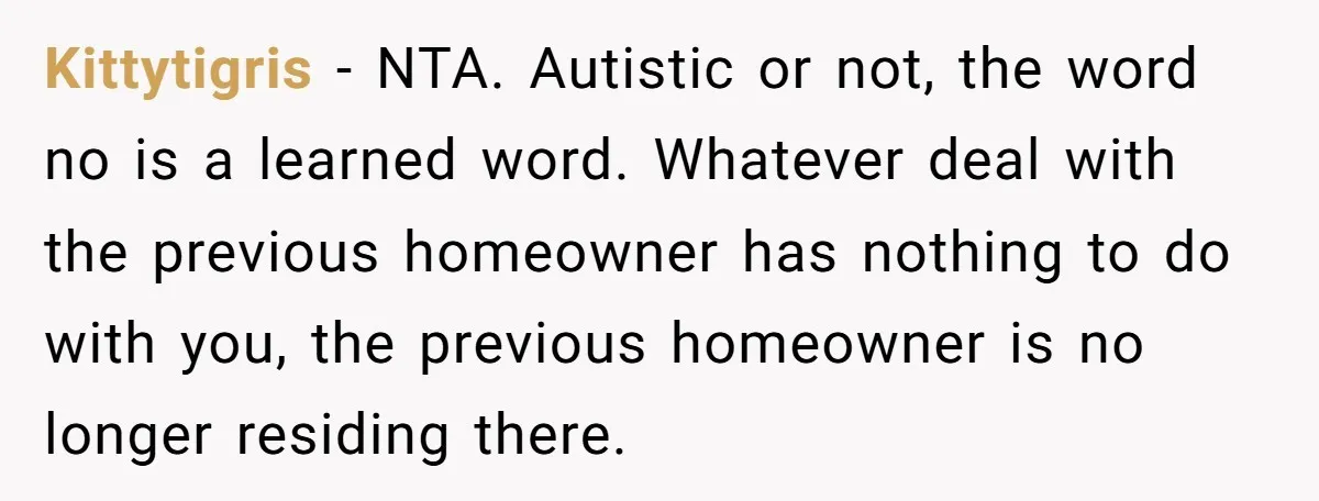 Kittytigris − NTA. Autistic or not, the word no is a learned word. Whatever deal with the previous homeowner has nothing to do with you, the previous homeowner is no...