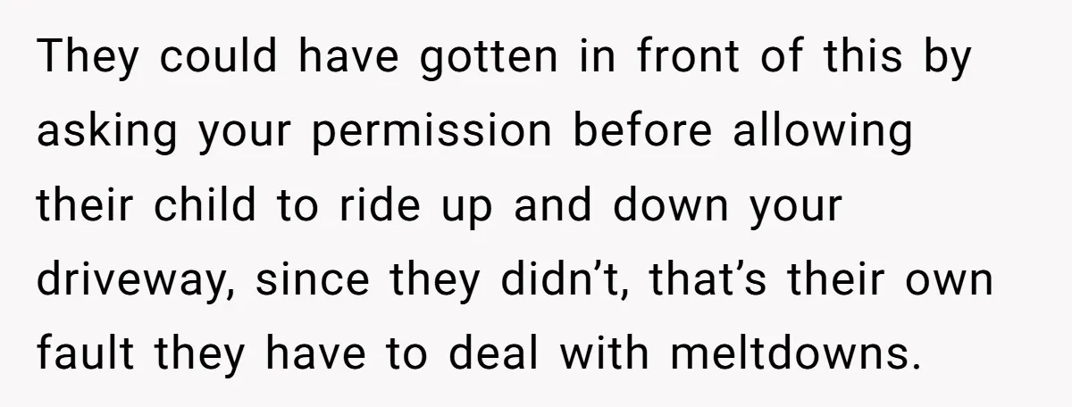 They could have gotten in front of this by asking your permission before allowing their child to ride up and down your driveway, since they didn’t, that’s their own fault...