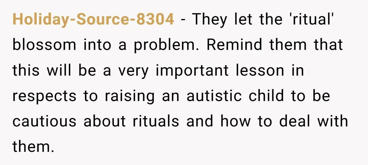 Holiday-Source-8304 − They let the 'ritual' blossom into a problem. Remind them that this will be a very important lesson in respects to raising an autistic child to be cautious...