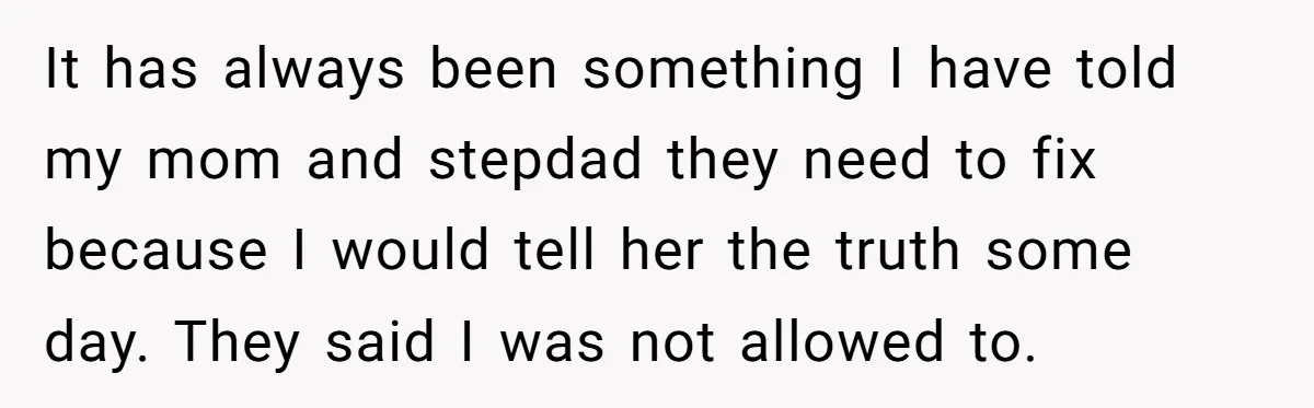 It has always been something I have told my mom and stepdad they need to fix because I would tell her the truth some day. They said I was not...