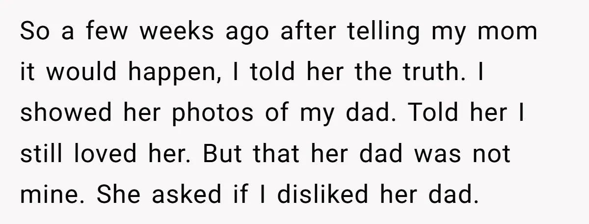 So a few weeks ago after telling my mom it would happen, I told her the truth. I showed her photos of my dad. Told her I still loved her....