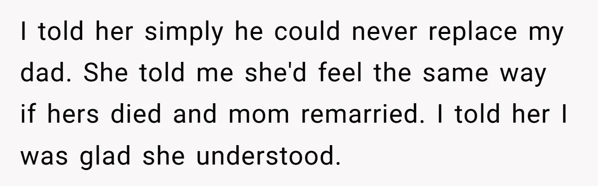 I told her simply he could never replace my dad. She told me she'd feel the same way if hers died and mom remarried. I told her I was glad...