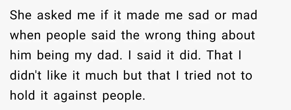 She asked me if it made me sad or mad when people said the wrong thing about him being my dad. I said it did. That I didn't like it...