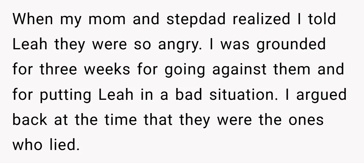When my mom and stepdad realized I told Leah they were so angry. I was grounded for three weeks for going against them and for putting Leah in a bad...