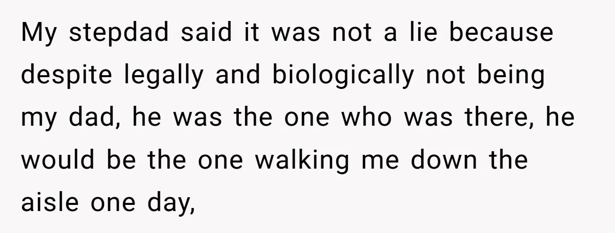 My stepdad said it was not a lie because despite legally and biologically not being my dad, he was the one who was there, he would be the one walking...