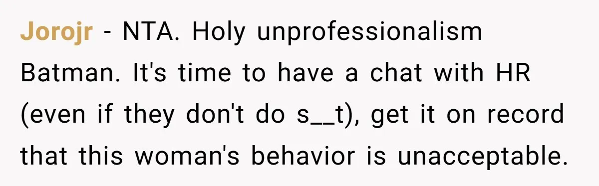 Jorojr − NTA. Holy unprofessionalism Batman. It's time to have a chat with HR (even if they don't do s__t), get it on record that this woman's behavior is unacceptable.