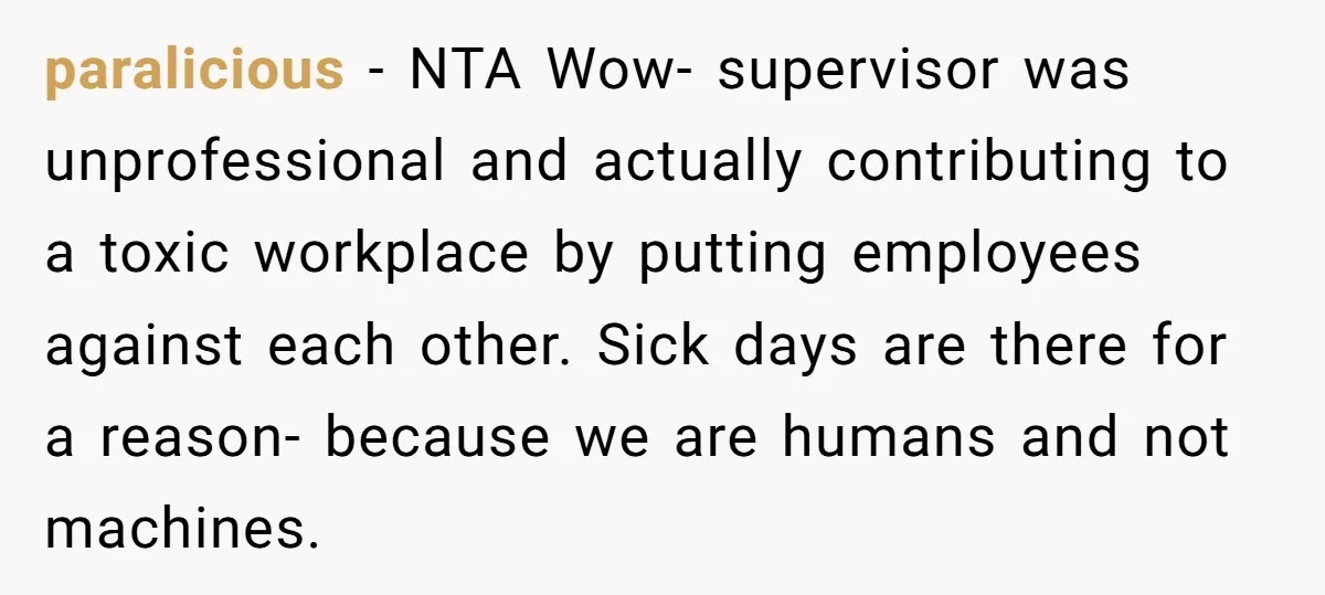 paralicious − NTA Wow- supervisor was unprofessional and actually contributing to a toxic workplace by putting employees against each other. Sick days are there for a reason- because we are...