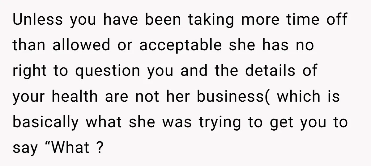 Unless you have been taking more time off than allowed or acceptable she has no right to question you and the details of your health are not her business( which...
