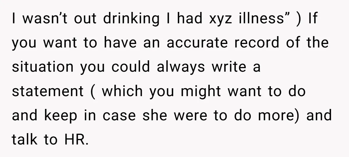 I wasn’t out drinking I had xyz illness” ) If you want to have an accurate record of the situation you could always write a statement ( which you might...