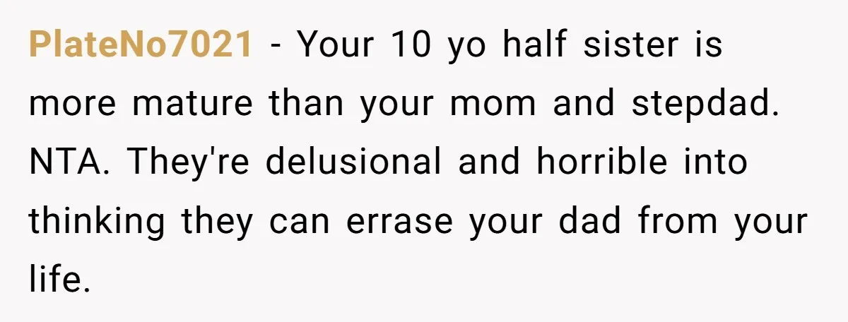 PlateNo7021 − Your 10 yo half sister is more mature than your mom and stepdad. NTA. They're delusional and horrible into thinking they can errase your dad from your life.